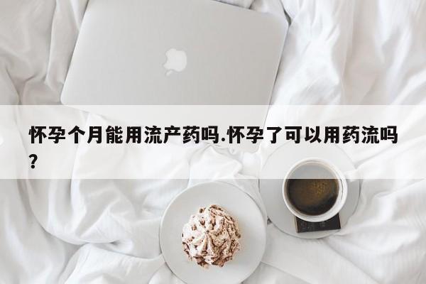 流产药货到付款怀孕个月能用流产药吗.怀孕了可以用药流吗？