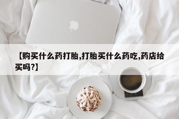 流产药货到付款【购买什么药打胎,打胎买什么药吃,药店给买吗?】