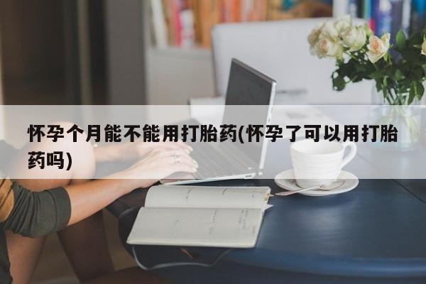 流产药货到付款怀孕个月能不能用打胎药(怀孕了可以用打胎药吗)