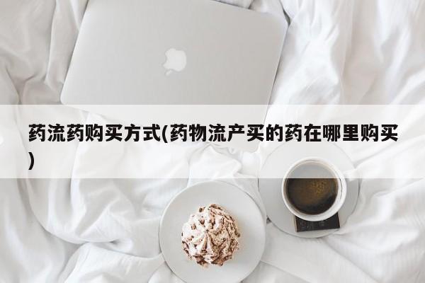 流产药货到付款药流药购买方式(药物流产买的药在哪里购买)